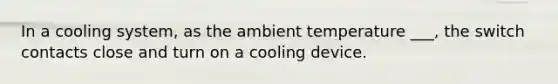 In a cooling system, as the ambient temperature ___, the switch contacts close and turn on a cooling device.