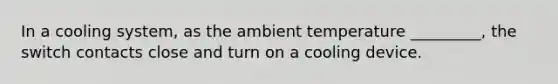 In a cooling system, as the ambient temperature _________, the switch contacts close and turn on a cooling device.