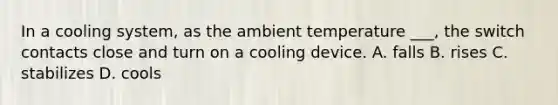 In a cooling system, as the ambient temperature ___, the switch contacts close and turn on a cooling device. A. falls B. rises C. stabilizes D. cools