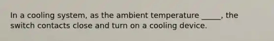 In a cooling system, as the ambient temperature _____, the switch contacts close and turn on a cooling device.