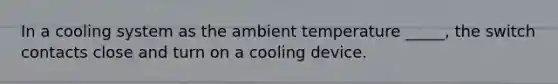 In a cooling system as the ambient temperature _____, the switch contacts close and turn on a cooling device.