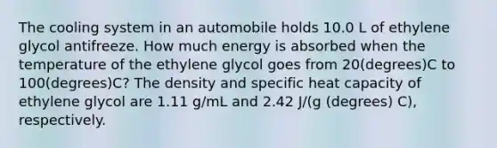 The cooling system in an automobile holds 10.0 L of ethylene glycol antifreeze. How much energy is absorbed when the temperature of the ethylene glycol goes from 20(degrees)C to 100(degrees)C? The density and specific heat capacity of ethylene glycol are 1.11 g/mL and 2.42 J/(g (degrees) C), respectively.