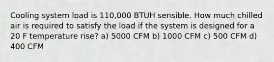 Cooling system load is 110,000 BTUH sensible. How much chilled air is required to satisfy the load if the system is designed for a 20 F temperature rise? a) 5000 CFM b) 1000 CFM c) 500 CFM d) 400 CFM