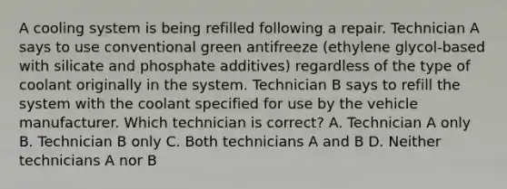 A cooling system is being refilled following a repair. Technician A says to use conventional green antifreeze (ethylene glycol-based with silicate and phosphate additives) regardless of the type of coolant originally in the system. Technician B says to refill the system with the coolant specified for use by the vehicle manufacturer. Which technician is correct? A. Technician A only B. Technician B only C. Both technicians A and B D. Neither technicians A nor B