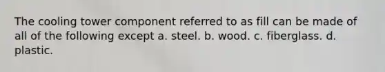 The cooling tower component referred to as fill can be made of all of the following except a. steel. b. wood. c. fiberglass. d. plastic.