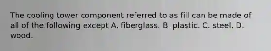 The cooling tower component referred to as fill can be made of all of the following except A. fiberglass. B. plastic. C. steel. D. wood.