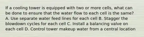 If a cooling tower is equipped with two or more cells, what can be done to ensure that the water flow to each cell is the same? A. Use separate water feed lines for each cell B. Stagger the blowdown cycles for each cell C. Install a balancing valve on each cell D. Control tower makeup water from a central location