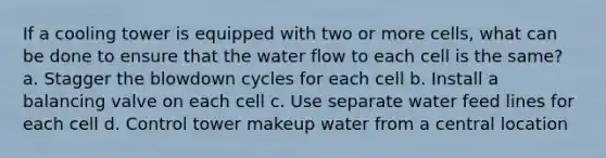 If a cooling tower is equipped with two or more cells, what can be done to ensure that the water flow to each cell is the same? a. Stagger the blowdown cycles for each cell b. Install a balancing valve on each cell c. Use separate water feed lines for each cell d. Control tower makeup water from a central location