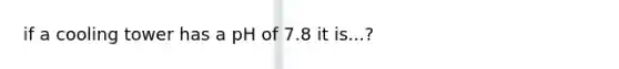 if a cooling tower has a pH of 7.8 it is...?