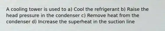 A cooling tower is used to a) Cool the refrigerant b) Raise the head pressure in the condenser c) Remove heat from the condenser d) Increase the superheat in the suction line