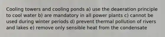 Cooling towers and cooling ponds a) use the deaeration principle to cool water b) are mandatory in all power plants c) cannot be used during winter periods d) prevent thermal pollution of rivers and lakes e) remove only sensible heat from the condensate