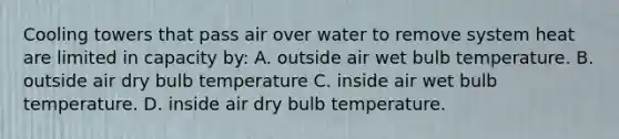 Cooling towers that pass air over water to remove system heat are limited in capacity by: A. outside air wet bulb temperature. B. outside air dry bulb temperature C. inside air wet bulb temperature. D. inside air dry bulb temperature.