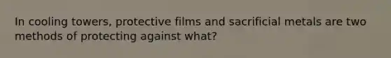 In cooling towers, protective films and sacrificial metals are two methods of protecting against what?