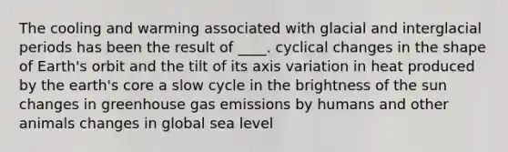 The cooling and warming associated with glacial and interglacial periods has been the result of ____. cyclical changes in the shape of Earth's orbit and the tilt of its axis variation in heat produced by the earth's core a slow cycle in the brightness of the sun changes in greenhouse gas emissions by humans and other animals changes in global sea level