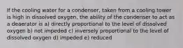 If the cooling water for a condenser, taken from a cooling tower is high in dissolved oxygen, the ability of the condenser to act as a deaerator is a) directly proportional to the level of dissolved oxygen b) not impeded c) inversely proportional to the level of dissolved oxygen d) impeded e) reduced