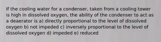 If the cooling water for a condenser, taken from a cooling tower is high in dissolved oxygen, the ability of the condenser to act as a deaerator is a) directly proportional to the level of dissolved oxygen b) not impeded c) inversely proportional to the level of dissolved oxygen d) impeded e) reduced