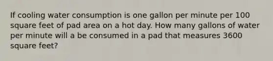 If cooling water consumption is one gallon per minute per 100 square feet of pad area on a hot day. How many gallons of water per minute will a be consumed in a pad that measures 3600 square feet?