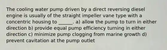 The cooling water pump driven by a direct reversing diesel engine is usually of the straight impeller vane type with a concentric housing to ______. a) allow the pump to turn in either direction b) provide equal pump efficiency turning in either direction c) minimize pump clogging from marine growth d) prevent cavitation at the pump outlet