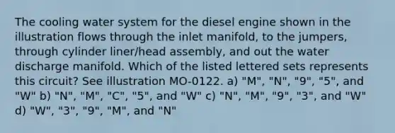 The cooling water system for the diesel engine shown in the illustration flows through the inlet manifold, to the jumpers, through cylinder liner/head assembly, and out the water discharge manifold. Which of the listed lettered sets represents this circuit? See illustration MO-0122. a) "M", "N", "9", "5", and "W" b) "N", "M", "C", "5", and "W" c) "N", "M", "9", "3", and "W" d) "W", "3", "9", "M", and "N"