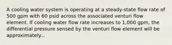 A cooling water system is operating at a steady-state flow rate of 500 gpm with 60 psid across the associated venturi flow element. If cooling water flow rate increases to 1,000 gpm, the differential pressure sensed by the venturi flow element will be approximately...