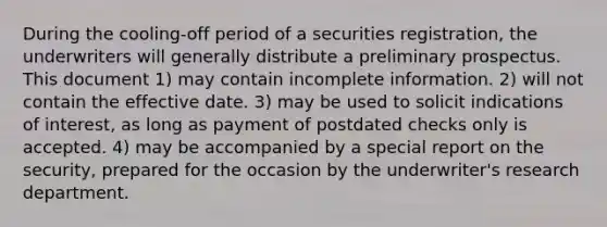 During the cooling-off period of a securities registration, the underwriters will generally distribute a preliminary prospectus. This document 1) may contain incomplete information. 2) will not contain the effective date. 3) may be used to solicit indications of interest, as long as payment of postdated checks only is accepted. 4) may be accompanied by a special report on the security, prepared for the occasion by the underwriter's research department.