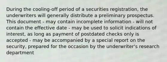 During the cooling-off period of a securities registration, the underwriters will generally distribute a preliminary prospectus. This document - may contain incomplete information - will not contain the effective date - may be used to solicit indications of interest, as long as payment of postdated checks only is accepted - may be accompanied by a special report on the security, prepared for the occasion by the underwriter's research department