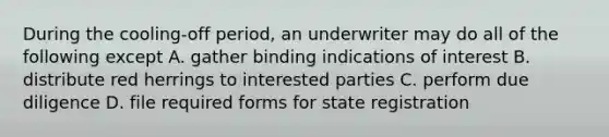 During the cooling-off period, an underwriter may do all of the following except A. gather binding indications of interest B. distribute red herrings to interested parties C. perform due diligence D. file required forms for state registration