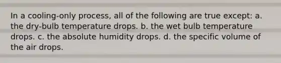 In a cooling-only process, all of the following are true except: a. the dry-bulb temperature drops. b. the wet bulb temperature drops. c. the absolute humidity drops. d. the specific volume of the air drops.