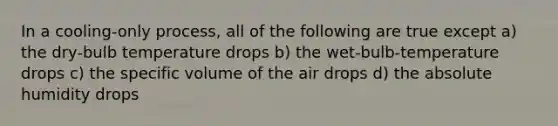 In a cooling-only process, all of the following are true except a) the dry-bulb temperature drops b) the wet-bulb-temperature drops c) the specific volume of the air drops d) the absolute humidity drops