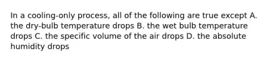 In a cooling-only process, all of the following are true except A. the dry-bulb temperature drops B. the wet bulb temperature drops C. the specific volume of the air drops D. the absolute humidity drops