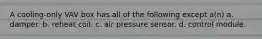 A cooling-only VAV box has all of the following except a(n) a. damper. b. reheat coil. c. air pressure sensor. d. control module.