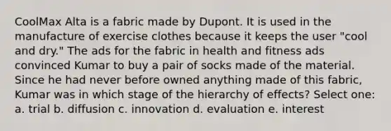 CoolMax Alta is a fabric made by Dupont. It is used in the manufacture of exercise clothes because it keeps the user "cool and dry." The ads for the fabric in health and fitness ads convinced Kumar to buy a pair of socks made of the material. Since he had never before owned anything made of this fabric, Kumar was in which stage of the hierarchy of effects? Select one: a. trial b. diffusion c. innovation d. evaluation e. interest