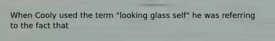 When Cooly used the term "looking glass self" he was referring to the fact that