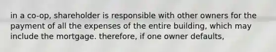 in a co-op, shareholder is responsible with other owners for the payment of all the expenses of the entire building, which may include the mortgage. therefore, if one owner defaults,