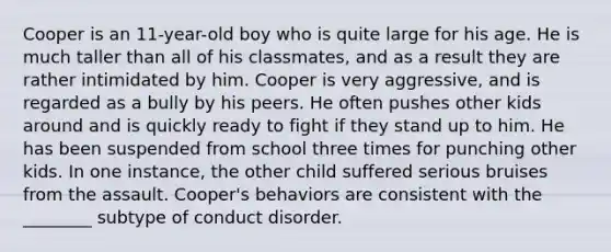 Cooper is an 11-year-old boy who is quite large for his age. He is much taller than all of his classmates, and as a result they are rather intimidated by him. Cooper is very aggressive, and is regarded as a bully by his peers. He often pushes other kids around and is quickly ready to fight if they stand up to him. He has been suspended from school three times for punching other kids. In one instance, the other child suffered serious bruises from the assault. Cooper's behaviors are consistent with the ________ subtype of conduct disorder.