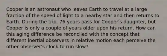 Cooper is an astronaut who leaves Earth to travel at a large fraction of the speed of light to a nearby star and then returns to Earth. During the trip, 76 years pass for Cooper's daughter, but Cooper is only a couple of years older upon his return. How can this aging difference be reconciled with the concept that different inertial observers in relative motion each perceive the other observer's clock to run slow?