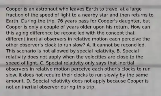 Cooper is an astronaut who leaves Earth to travel at a large fraction of the speed of light to a nearby star and then returns to Earth. During the trip, 76 years pass for Cooper's daughter, but Cooper is only a couple of years older upon his return. How can this aging difference be reconciled with the concept that different inertial observers in relative motion each perceive the other observer's clock to run slow? A. It cannot be reconciled. This scenario is not allowed by special relativity. B. Special relativity does not apply when the velocities are close to the speed of light. C. Special relativity only says that inertial observers in relative motion perceive each other's clocks to run slow. It does not require their clocks to run slowly by the same amount. D. Special relativity does not apply because Cooper is not an inertial observer during this trip.