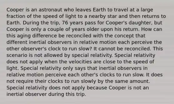 Cooper is an astronaut who leaves Earth to travel at a large fraction of the speed of light to a nearby star and then returns to Earth. During the trip, 76 years pass for Cooper's daughter, but Cooper is only a couple of years older upon his return. How can this aging difference be reconciled with the concept that different inertial observers in relative motion each perceive the other observer's clock to run slow? It cannot be reconciled. This scenario is not allowed by special relativity. Special relativity does not apply when the velocities are close to the speed of light. Special relativity only says that inertial observers in relative motion perceive each other's clocks to run slow. It does not require their clocks to run slowly by the same amount. Special relativity does not apply because Cooper is not an inertial observer during this trip.