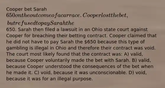 Cooper bet Sarah 650 on the outcome of a car race. Cooper lost the bet, but refused to pay Sarah the650. Sarah then filed a lawsuit in an Ohio state court against Cooper for breaching their betting contract. Cooper claimed that he did not have to pay Sarah the 650 because this type of gambling is illegal in Ohio and therefore their contract was void. The court most likely found that the contract was: A) valid, because Cooper voluntarily made the bet with Sarah. B) valid, because Cooper understood the consequences of the bet when he made it. C) void, because it was unconscionable. D) void, because it was for an illegal purpose.