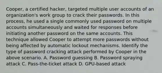 Cooper, a certified hacker, targeted multiple user accounts of an organization's work group to crack their passwords. In this process, he used a single commonly used password on multiple accounts simultaneously and waited for responses before initiating another password on the same accounts. This technique allowed Cooper to attempt more passwords without being affected by automatic lockout mechanisms. Identify the type of password cracking attack performed by Cooper in the above scenario. A. Password guessing B. Password spraying attack C. Pass-the-ticket attack D. GPU-based attack