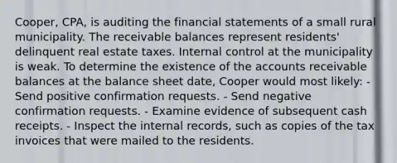 Cooper, CPA, is auditing the financial statements of a small rural municipality. The receivable balances represent residents' delinquent real estate taxes. Internal control at the municipality is weak. To determine the existence of the accounts receivable balances at the balance sheet date, Cooper would most likely: - Send positive confirmation requests. - Send negative confirmation requests. - Examine evidence of subsequent cash receipts. - Inspect the internal records, such as copies of the tax invoices that were mailed to the residents.