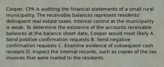 Cooper, CPA is auditing the financial statements of a small rural municipality. The receivable balances represent residents' delinquent real estate taxes. Internal control at the municipality is weak. To determine the existence of the accounts receivable balances at the balance sheet date, Cooper would most likely A. Send positive confirmation requests B. Send negative confirmation requests C. Examine evidence of subsequent cash receipts D. Inspect the internal records, such as copies of the tax invoices that were mailed to the residents