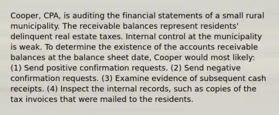 Cooper, CPA, is auditing the financial statements of a small rural municipality. The receivable balances represent residents' delinquent real estate taxes. Internal control at the municipality is weak. To determine the existence of the accounts receivable balances at the balance sheet date, Cooper would most likely: (1) Send positive confirmation requests. (2) Send negative confirmation requests. (3) Examine evidence of subsequent cash receipts. (4) Inspect the internal records, such as copies of the tax invoices that were mailed to the residents.