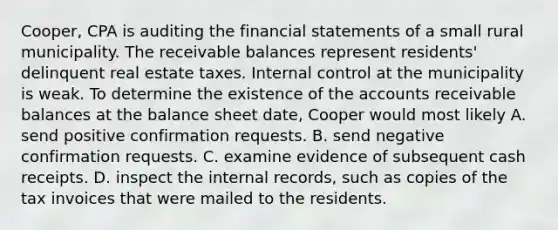 Cooper, CPA is auditing the financial statements of a small rural municipality. The receivable balances represent residents' delinquent real estate taxes. Internal control at the municipality is weak. To determine the existence of the accounts receivable balances at the balance sheet date, Cooper would most likely A. send positive confirmation requests. B. send negative confirmation requests. C. examine evidence of subsequent cash receipts. D. inspect the internal records, such as copies of the tax invoices that were mailed to the residents.