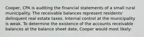 Cooper, CPA is auditing the financial statements of a small rural municipality. The receivable balances represent residents' delinquent real estate taxes. Internal control at the municipality is weak. To determine the existence of the accounts receivable balances at the balance sheet date, Cooper would most likely: