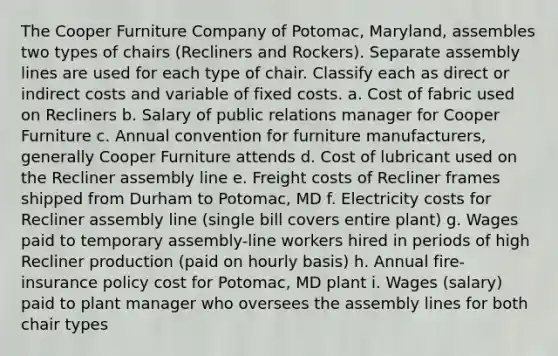 The Cooper Furniture Company of Potomac, Maryland, assembles two types of chairs (Recliners and Rockers). Separate assembly lines are used for each type of chair. Classify each as direct or indirect costs and variable of fixed costs. a. Cost of fabric used on Recliners b. Salary of public relations manager for Cooper Furniture c. Annual convention for furniture manufacturers, generally Cooper Furniture attends d. Cost of lubricant used on the Recliner assembly line e. Freight costs of Recliner frames shipped from Durham to Potomac, MD f. Electricity costs for Recliner assembly line (single bill covers entire plant) g. Wages paid to temporary assembly-line workers hired in periods of high Recliner production (paid on hourly basis) h. Annual fire-insurance policy cost for Potomac, MD plant i. Wages (salary) paid to plant manager who oversees the assembly lines for both chair types