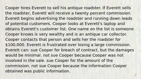 Cooper hires Everett to sell his antique roadster. If Everett sells the roadster, Everett will receive a twenty percent commission. Everett begins advertising the roadster and running down leads of potential customers. Cooper looks at Everett's laptop and obtains Everett's customer list. One name on the list is someone Cooper knows is very wealthy and is an antique car collector. Cooper contacts that person and sells her the roadster for 100,000. Everett is frustrated over losing a large commission. Everett can: sue Cooper for breach of contract, but the damages would be minimal. not sue Cooper because Cooper was not involved in the sale. sue Cooper for the amount of the commission. not sue Cooper because the information Cooper obtained was public information.