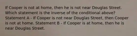 If Cooper is not at home, then he is not near Douglas Street. Which statement is the inverse of <a href='https://www.questionai.com/knowledge/kkQpDimdJH-the-conditional' class='anchor-knowledge'>the conditional</a> above? Statement A - If Cooper is not near Douglas Street, then Cooper is not at home. Statement B - If Cooper is at home, then he is near Douglas Street.