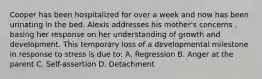 Cooper has been hospitalized for over a week and now has been urinating in the bed. Alexis addresses his mother's concerns , basing her response on her understanding of growth and development. This temporary loss of a developmental milestone in response to stress is due to: A. Regression B. Anger at the parent C. Self-assertion D. Detachment