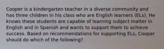 Cooper is a kindergarten teacher in a diverse community and has three children in his class who are English learners (ELs). He knows these students are capable of learning subject matter in English and in Spanish and wants to support them to achieve success. Based on recommendations for supporting ELs, Cooper should do which of the following?